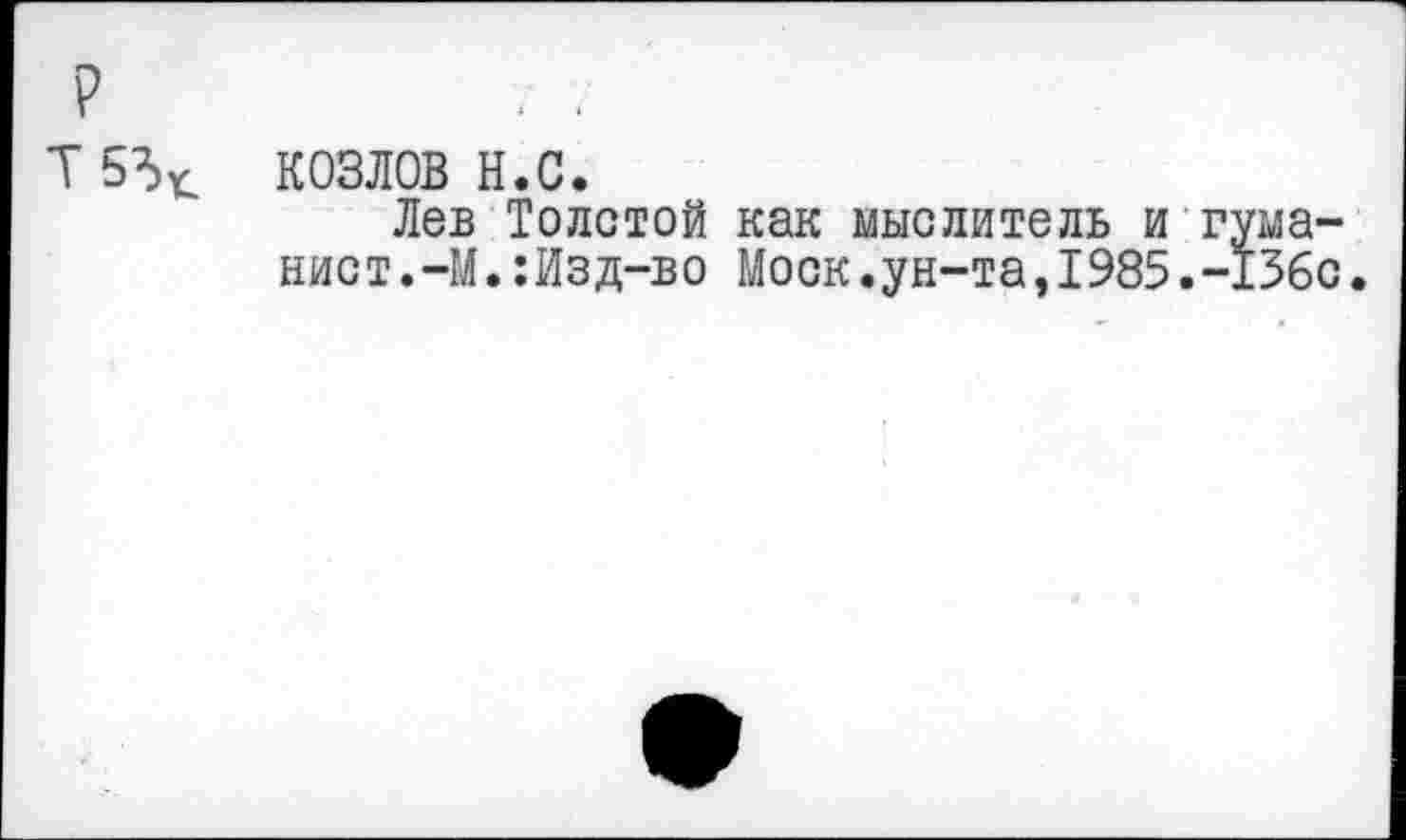 ﻿р
Т5^
КОЗЛОВ н.с.
Лев Толстой как мыслитель и гуманист.-М.:Изд-во Моск.ун-та,1985.-136с